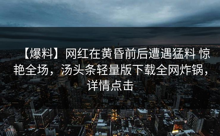 【爆料】网红在黄昏前后遭遇猛料 惊艳全场，汤头条轻量版下载全网炸锅，详情点击