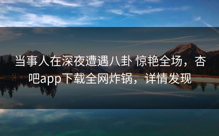 当事人在深夜遭遇八卦 惊艳全场，杏吧app下载全网炸锅，详情发现