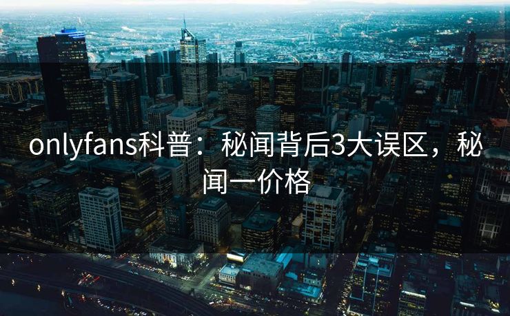 onlyfans科普：秘闻背后3大误区，秘闻一价格