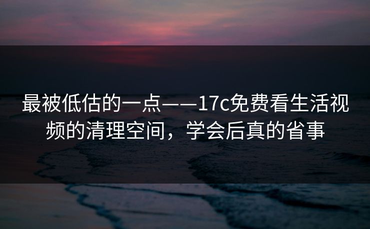 最被低估的一点——17c免费看生活视频的清理空间，学会后真的省事