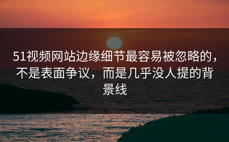 51视频网站边缘细节最容易被忽略的，不是表面争议，而是几乎没人提的背景线