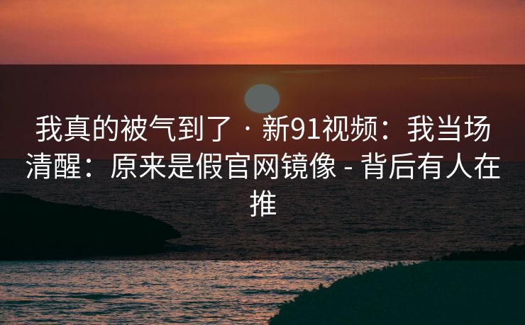 我真的被气到了 · 新91视频：我当场清醒：原来是假官网镜像 - 背后有人在推