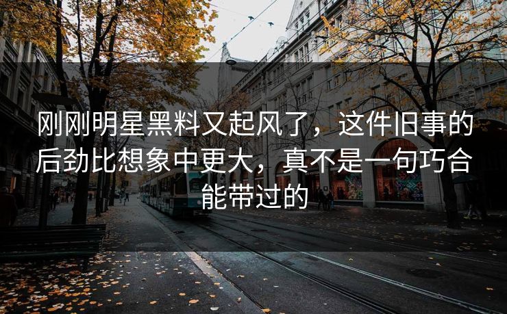 刚刚明星黑料又起风了，这件旧事的后劲比想象中更大，真不是一句巧合能带过的