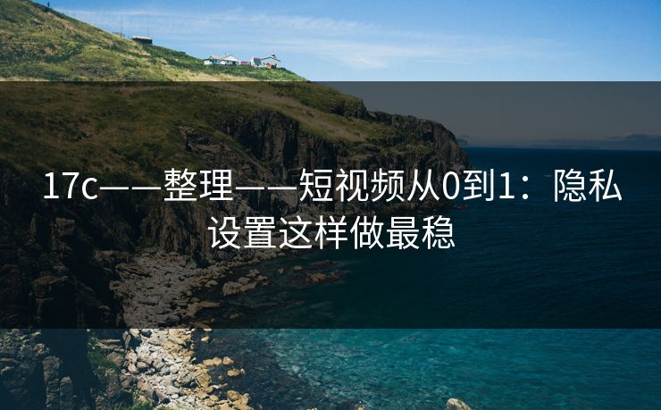 17c——整理——短视频从0到1：隐私设置这样做最稳