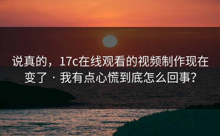 说真的，17c在线观看的视频制作现在变了 · 我有点心慌到底怎么回事？