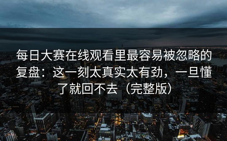 每日大赛在线观看里最容易被忽略的复盘：这一刻太真实太有劲，一旦懂了就回不去（完整版）