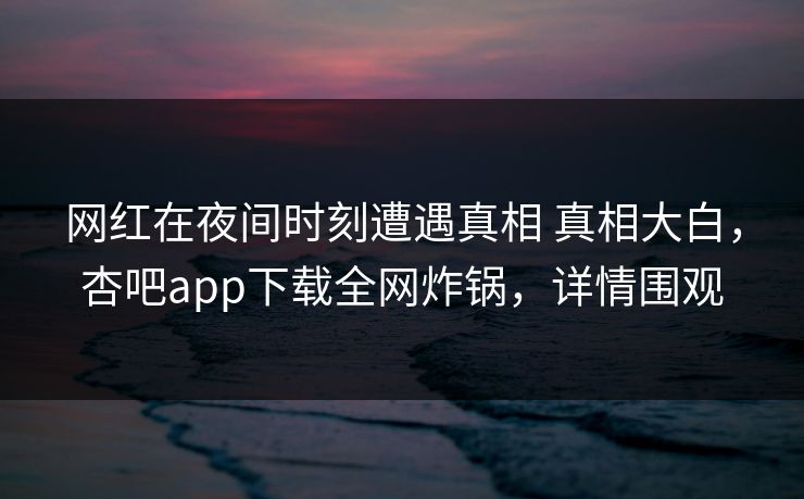 网红在夜间时刻遭遇真相 真相大白，杏吧app下载全网炸锅，详情围观