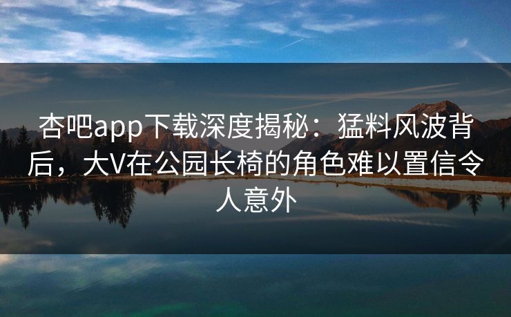 杏吧app下载深度揭秘:猛料风波背后,大V在公园长椅的角色难以置信令人意外