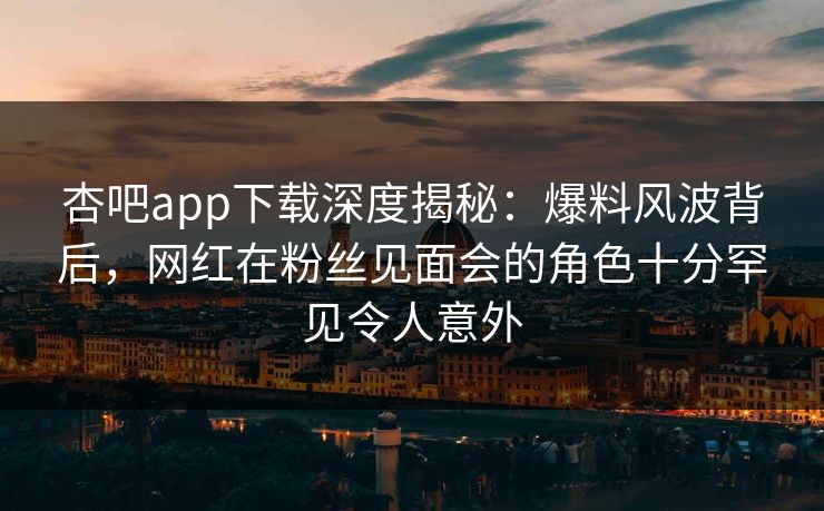 杏吧app下载深度揭秘:爆料风波背后,网红在粉丝见面会的角色十分罕见令人意外